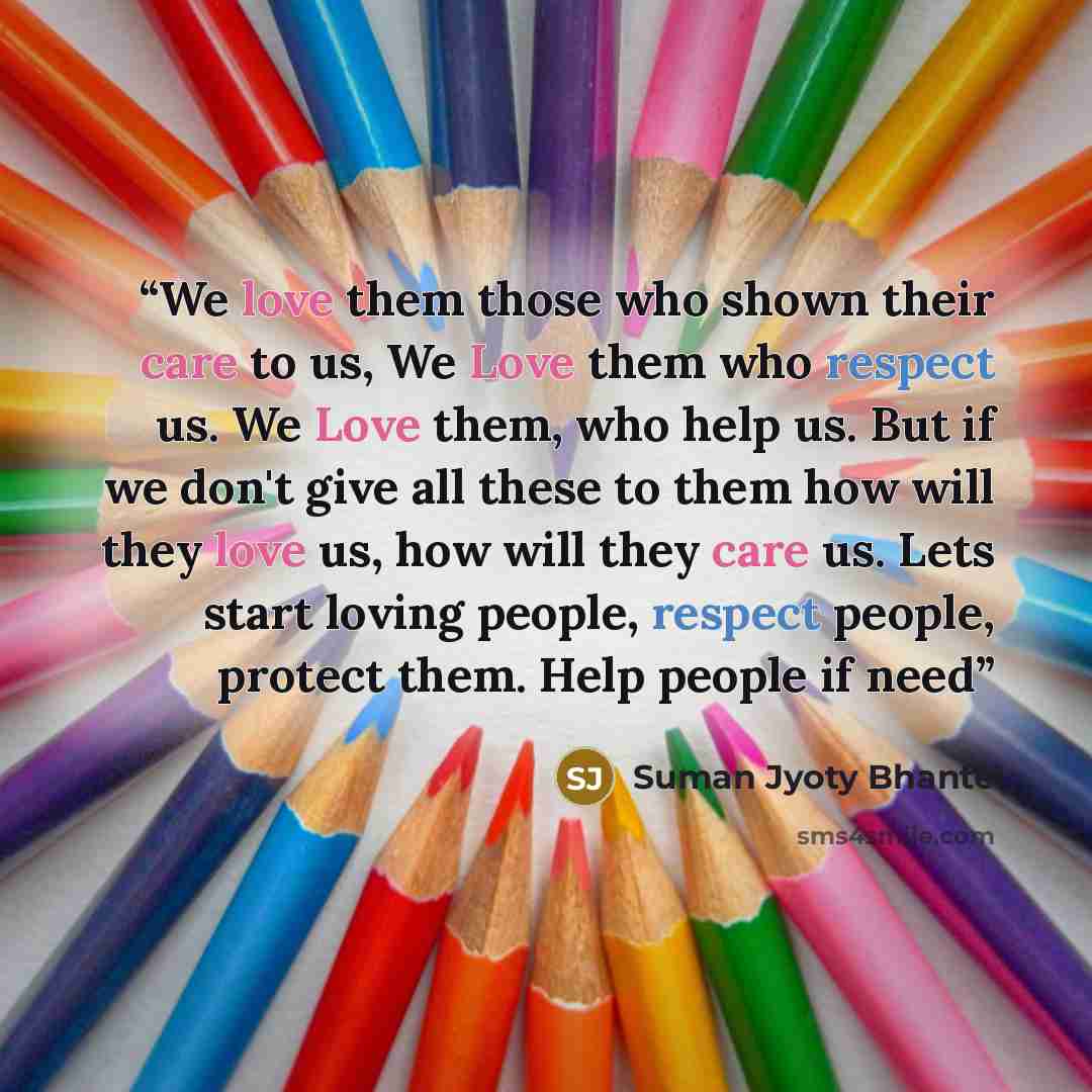 “We love them those who shown their care to us, We Love them who respect us. We Love them, who help us. But if we don't give all these to them how will they love us, how will they care us. Lets start loving people, respect people, protect them. Help people if need” quote by Suman Jyoty Bhante