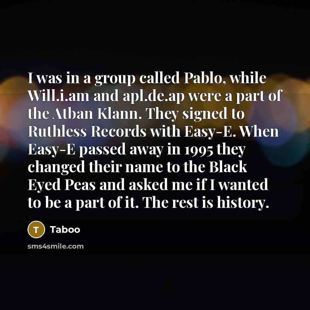 “I was in a group called Pablo, while Will.i.am and apl.de.ap were a part of the Atban Klann. They signed to Ruthless Records with Easy-E. When Easy-E passed away in 1995 they changed their name to the Black Eyed Peas and asked me if I wanted to be a part of it. The rest is history.” quote by Taboo