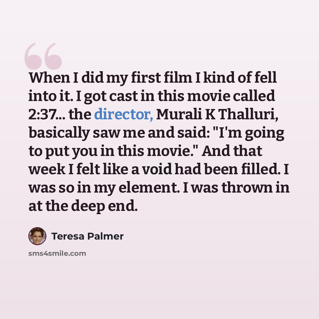 “When I did my first film I kind of fell into it. I got cast in this movie called 2:37... the director, Murali K Thalluri, basically saw me and said: "I'm going to put you in this movie." And that week I felt like a void had been filled. I was so in my element. I was thrown in at the deep end.” quote by Teresa Palmer
