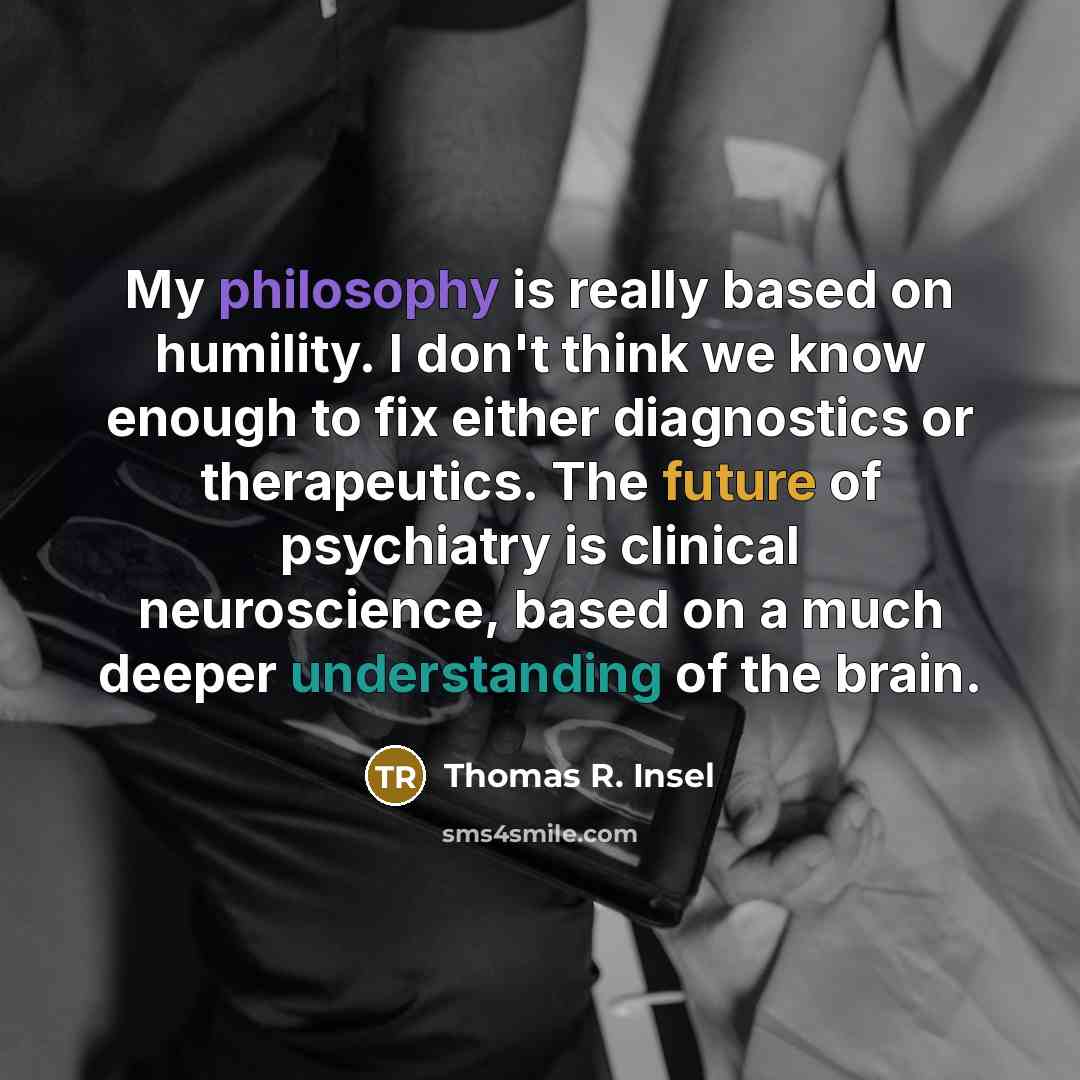 “My philosophy is really based on humility. I don't think we know enough to fix either diagnostics or therapeutics. The future of psychiatry is clinical neuroscience, based on a much deeper understanding of the brain.” quote by Thomas R. Insel