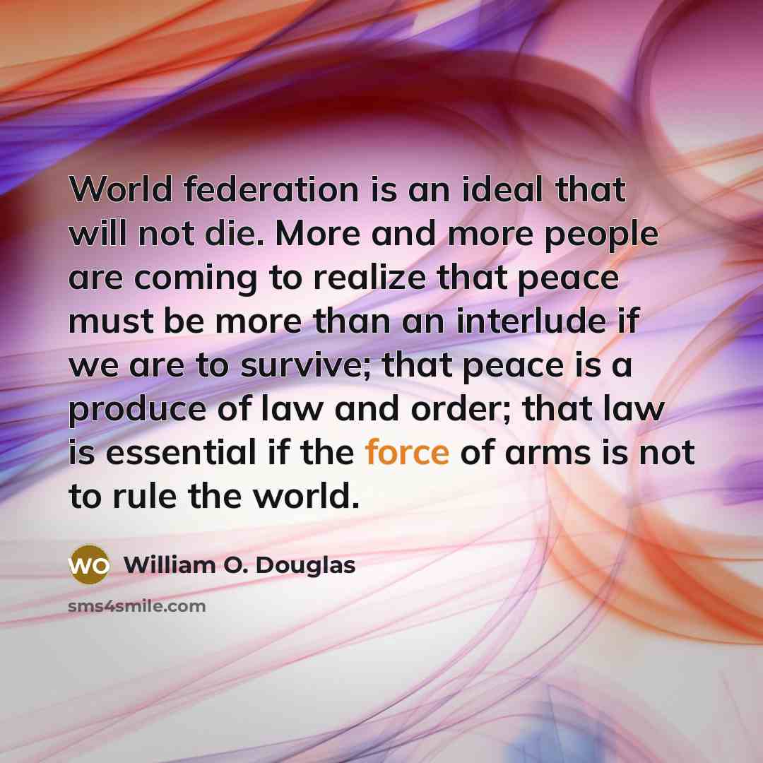 “World federation is an ideal that will not die. More and more people are coming to realize that peace must be more than an interlude if we are to survive; that peace is a produce of law and order; that law is essential if the force of arms is not to rule the world.” quote by William O. Douglas