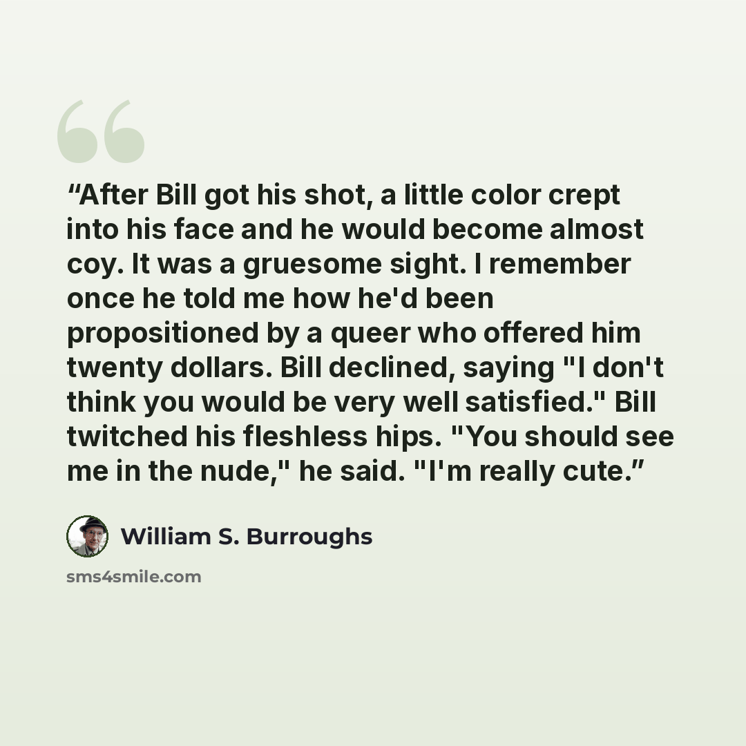 “After Bill got his shot, a little color crept into his face and he would become almost coy. It was a gruesome sight. I remember once he told me how he'd been propositioned by a queer who offered him twenty dollars. Bill declined, saying "I don't think you would be very well satisfied." Bill…” quote by William S. Burroughs
