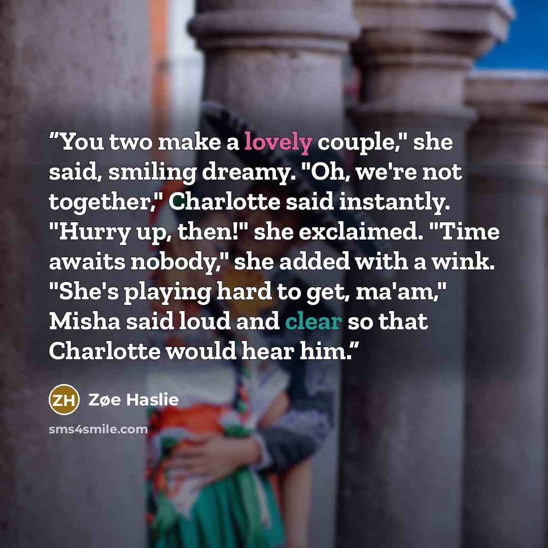 “You two make a lovely couple," she said, smiling dreamy. "Oh, we're not together," Charlotte said instantly. "Hurry up, then!" she exclaimed. "Time awaits nobody," she added with a wink. "She's playing hard to get, ma'am," Misha said loud and clear so that Charlotte would hear him.” quote by Zøe Haslie
