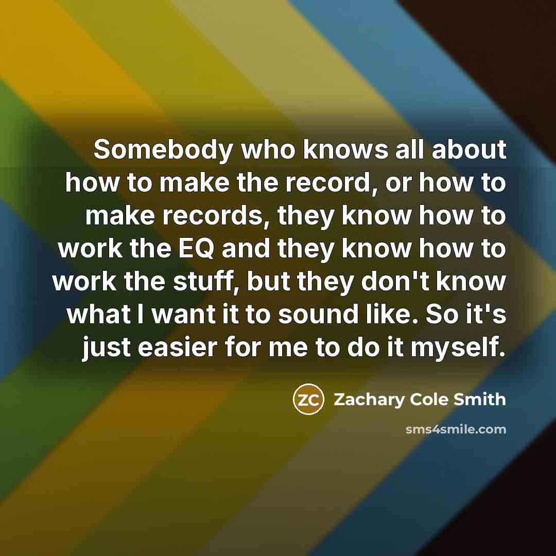 “Somebody who knows all about how to make the record, or how to make records, they know how to work the EQ and they know how to work the stuff, but they don't know what I want it to sound like. So it's just easier for me to do it myself.” quote by Zachary Cole Smith