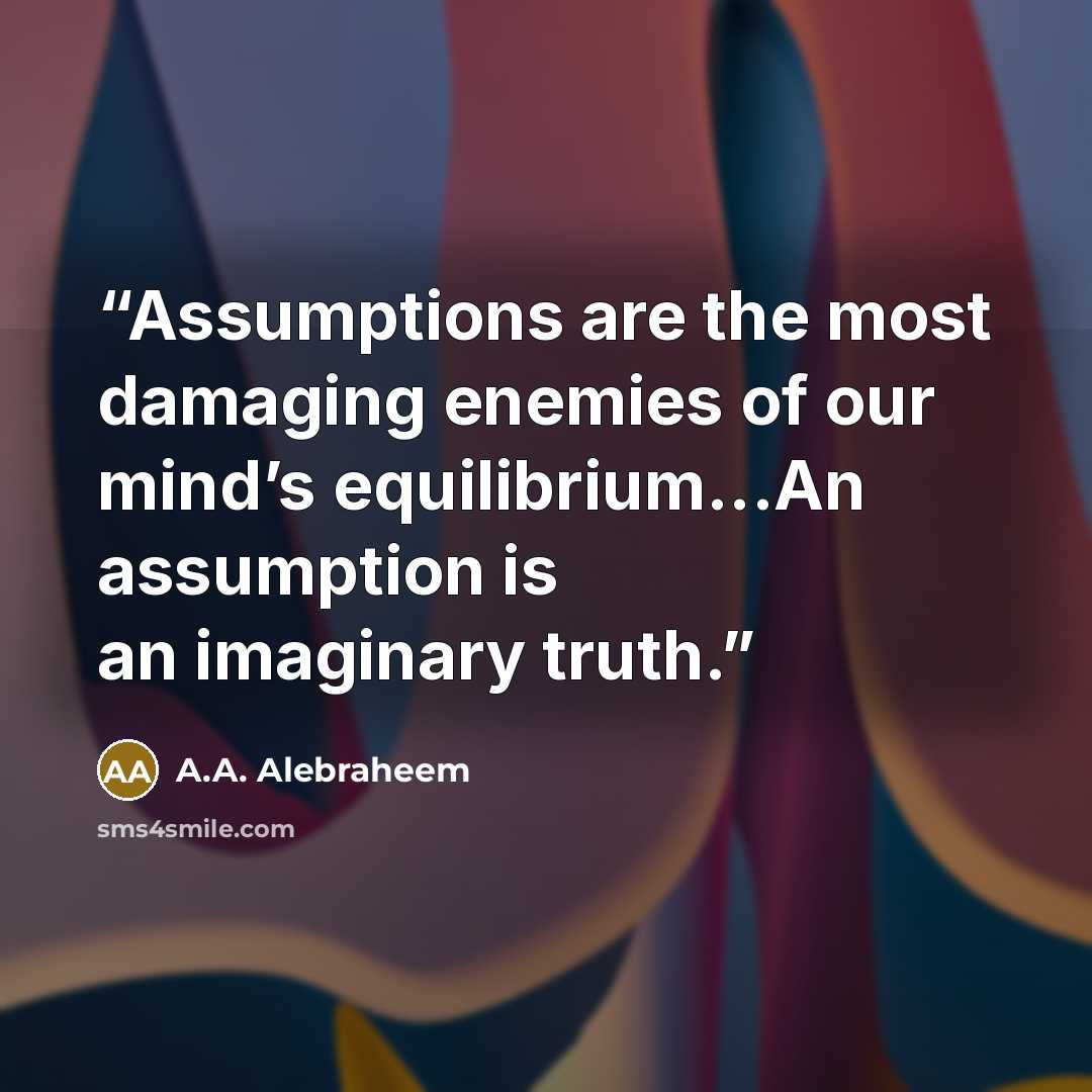 “Assumptions are the most damaging enemies of our mind’s equilibrium...An assumption is an imaginary truth.” quote by A.A. Alebraheem