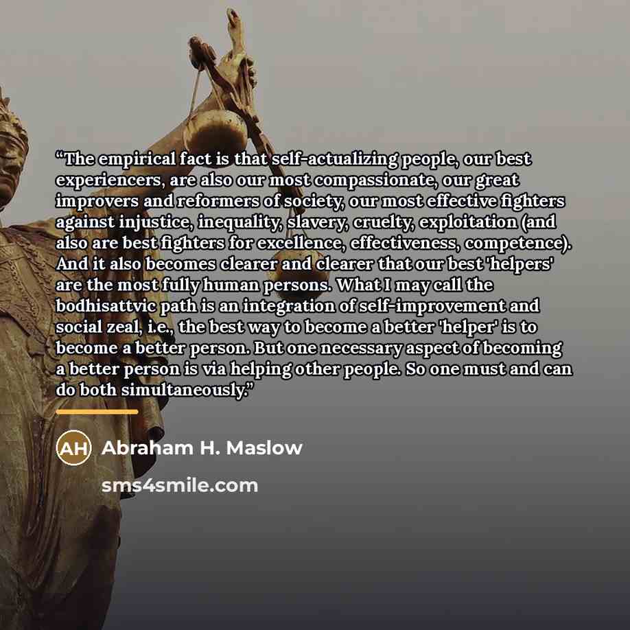 “The empirical fact is that self-actualizing people, our best experiencers, are also our most compassionate, our great improvers and reformers of society, our most effective fighters against injustice, inequality, slavery, cruelty, exploitation (and also are best fighters for excellence…” quote by Abraham H. Maslow