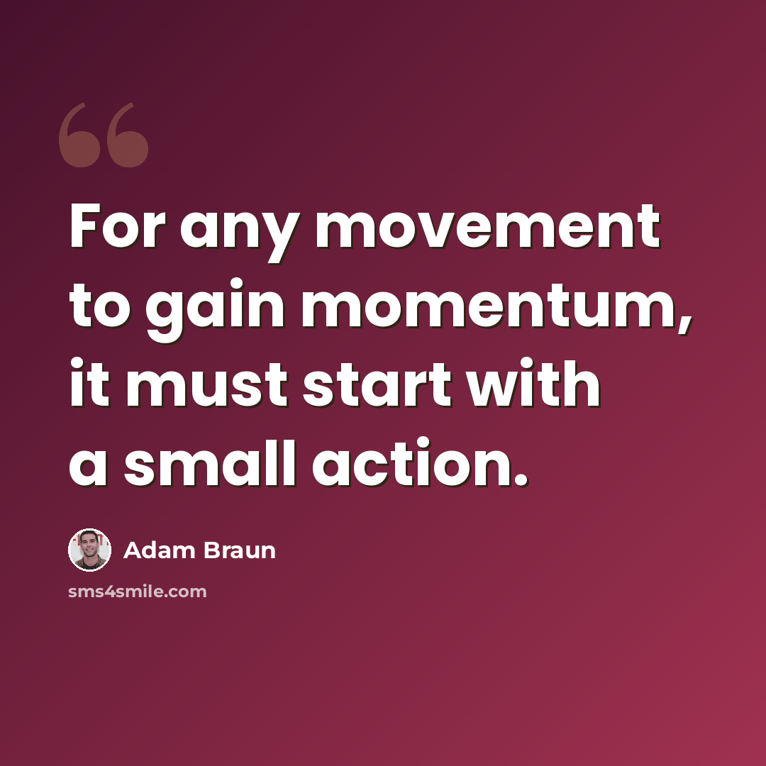 “For any movement to gain momentum, it must start with a small action.” quote by Adam Braun