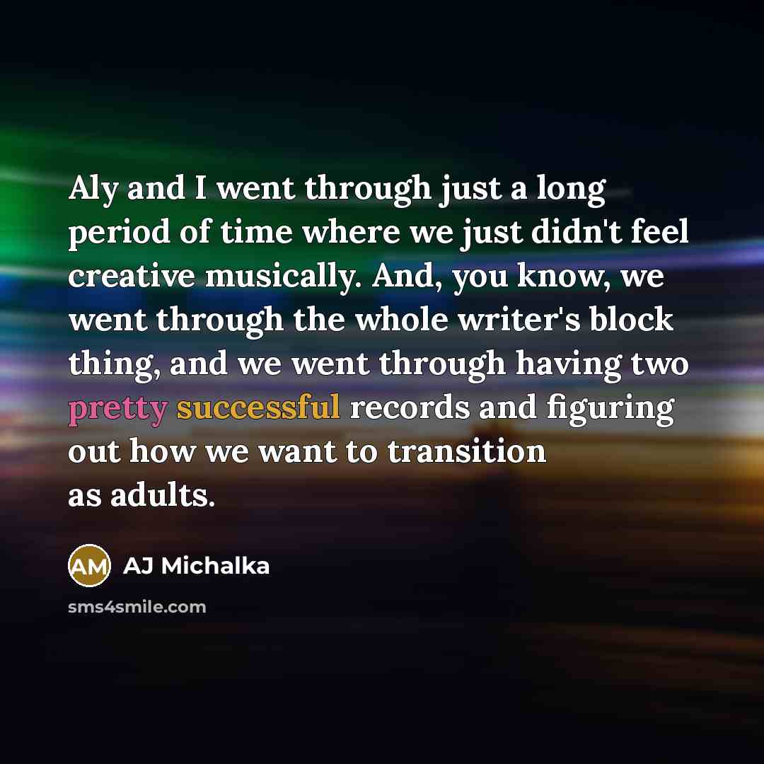 “Aly and I went through just a long period of time where we just didn't feel creative musically. And, you know, we went through the whole writer's block thing, and we went through having two pretty successful records and figuring out how we want to transition as adults.” quote by AJ Michalka