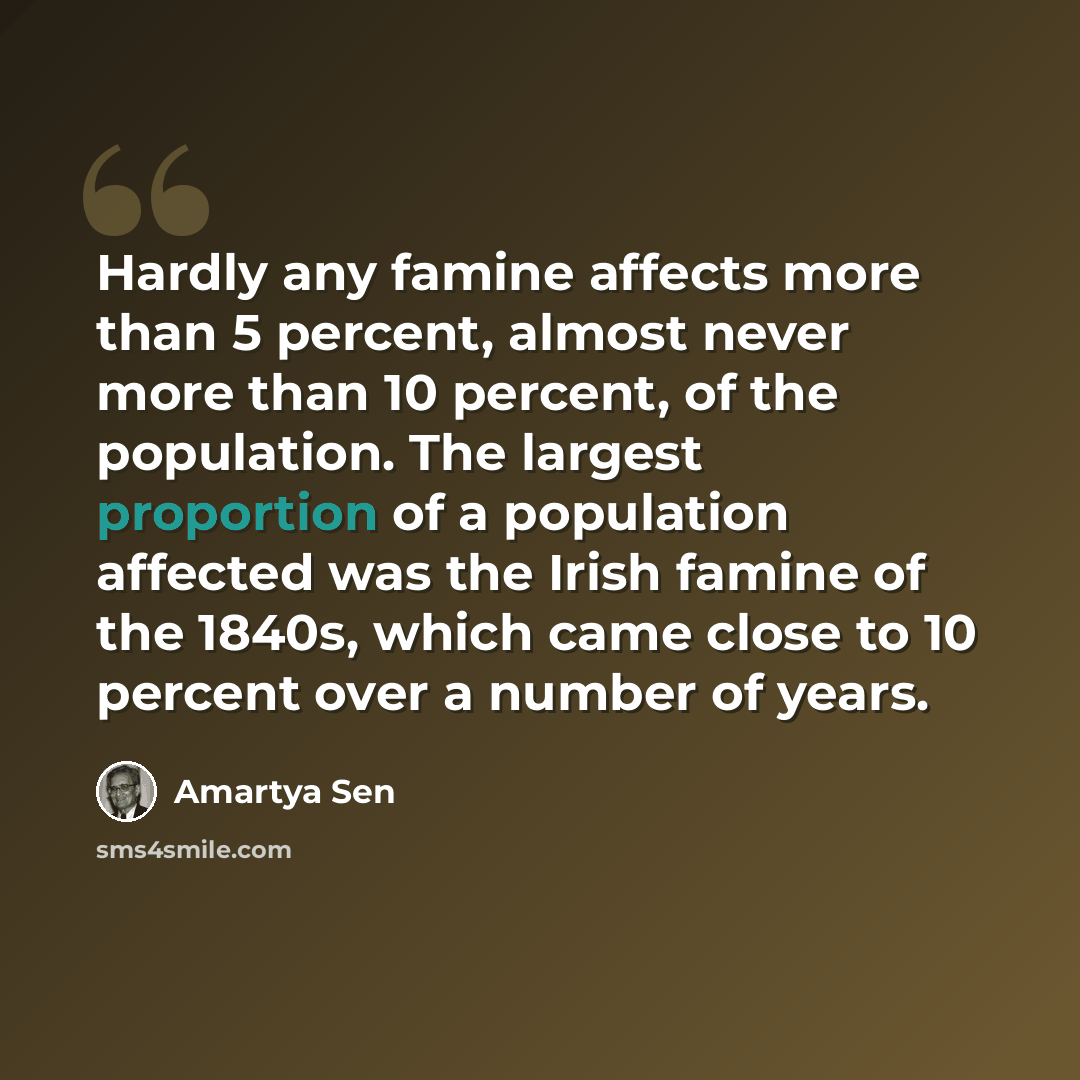 “Hardly any famine affects more than 5 percent, almost never more than 10 percent, of the population. The largest proportion of a population affected was the Irish famine of the 1840s, which came close to 10 percent over a number of years.” quote by Amartya Sen