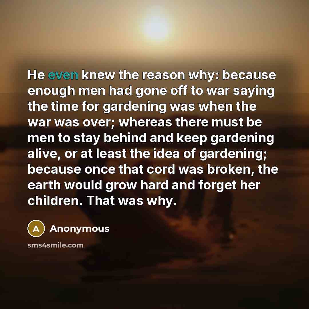 “He even knew the reason why: because enough men had gone off to war saying the time for gardening was when the war was over; whereas there must be men to stay behind and keep gardening alive, or at least the idea of gardening; because once that cord was broken, the earth would grow hard and forget…” quote by Anonymous