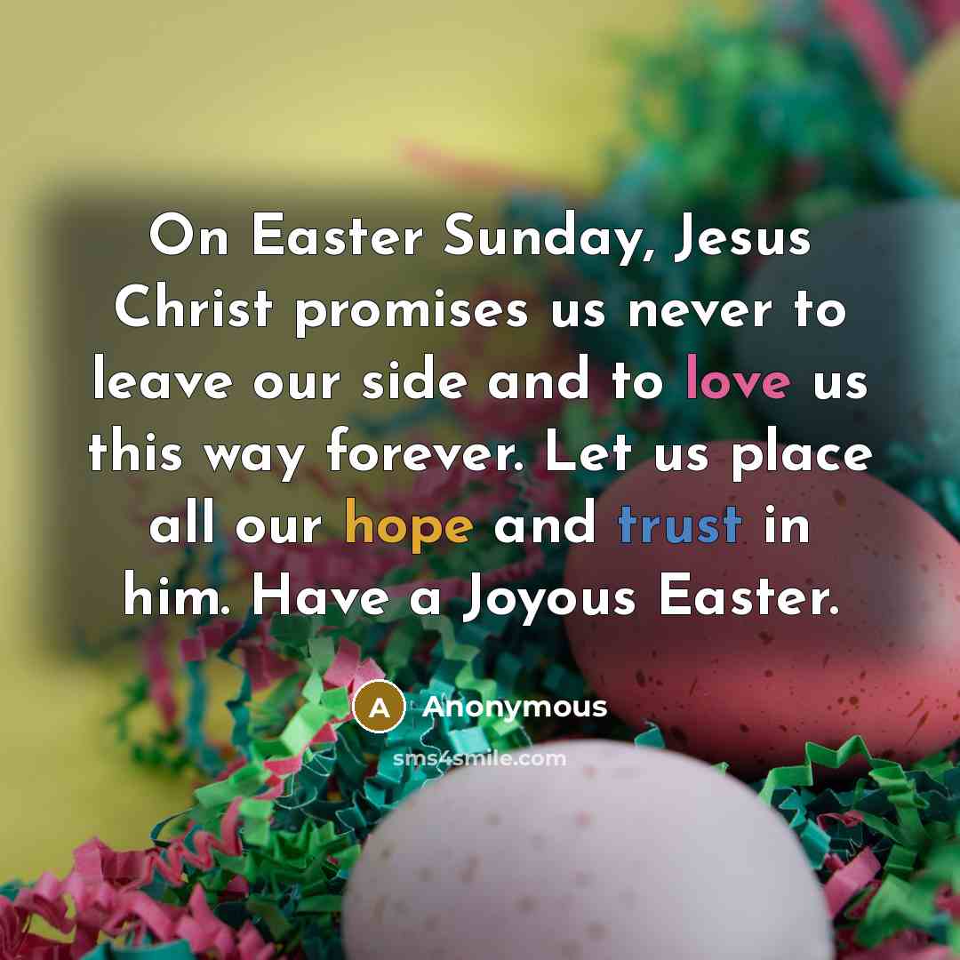 “On Easter Sunday, Jesus Christ promises us never to leave our side and to love us this way forever. Let us place all our hope and trust in him. Have a Joyous Easter.” quote by Anonymous
