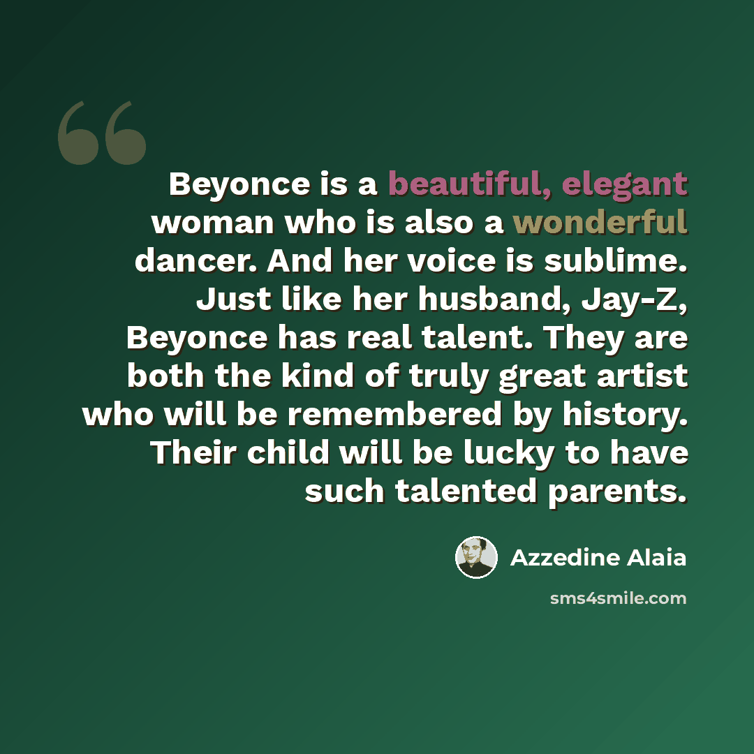 “Beyonce is a beautiful, elegant woman who is also a wonderful dancer. And her voice is sublime. Just like her husband, Jay-Z, Beyonce has real talent. They are both the kind of truly great artist who will be remembered by history. Their child will be lucky to have such talented parents.” quote by Azzedine Alaia