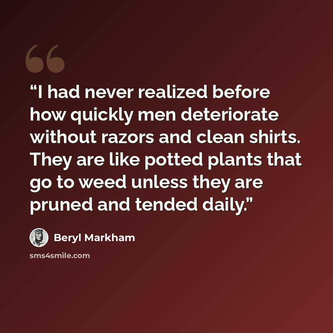 “I had never realized before how quickly men deteriorate without razors and clean shirts. They are like potted plants that go to weed unless they are pruned and tended daily.” quote by Beryl Markham