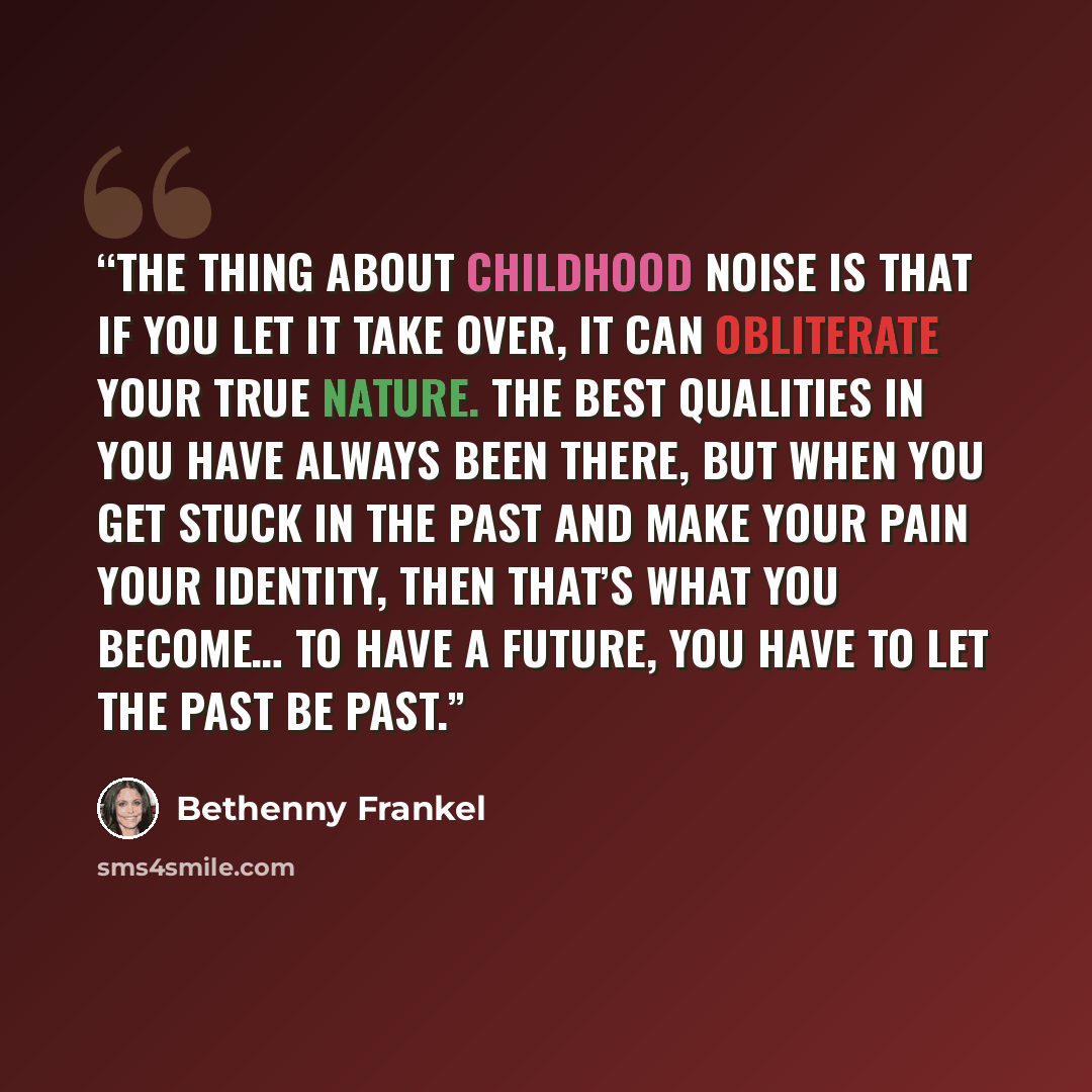 “The thing about childhood noise is that if you let it take over, it can obliterate your true nature. The best qualities in you have always been there, but when you get stuck in the past and make your pain your identity, then that’s what you become… To have a future, you have to let the past be past.” quote by Bethenny Frankel