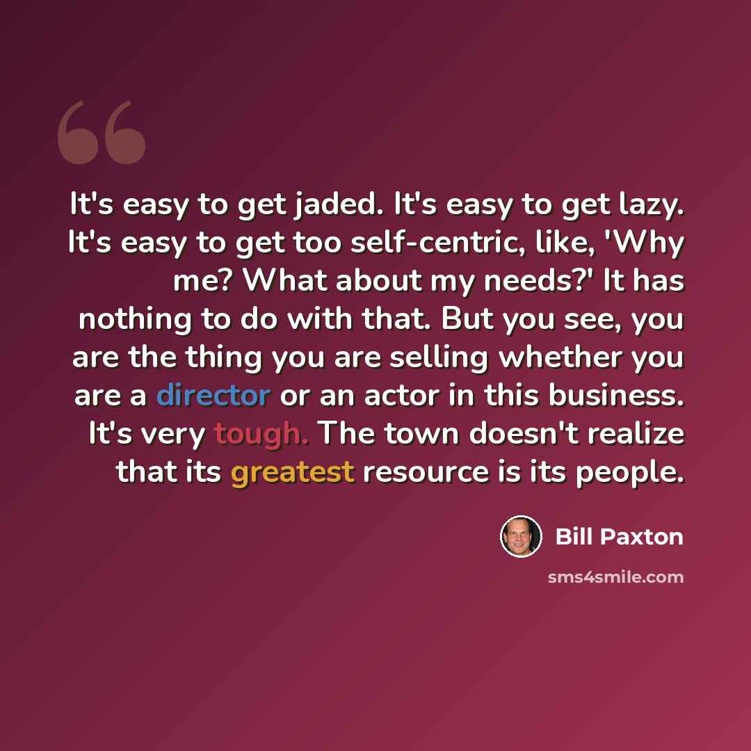 “It's easy to get jaded. It's easy to get lazy. It's easy to get too self-centric, like, 'Why me? What about my needs?' It has nothing to do with that. But you see, you are the thing you are selling whether you are a director or an actor in this business. It's very tough. The town doesn't realize…” quote by Bill Paxton