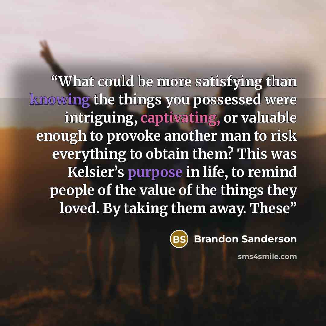 “What could be more satisfying than knowing the things you possessed were intriguing, captivating, or valuable enough to provoke another man to risk everything to obtain them? This was Kelsier’s purpose in life, to remind people of the value of the things they loved. By taking them away. These” quote by Brandon Sanderson