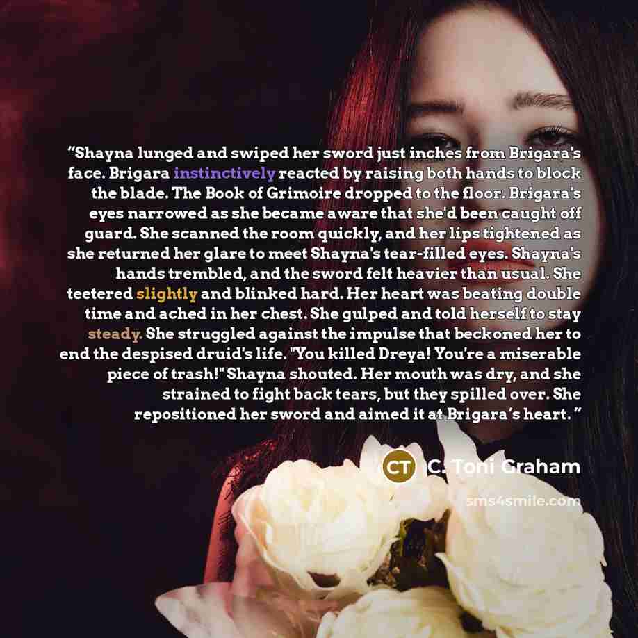 “Shayna lunged and swiped her sword just inches from Brigara's face. Brigara instinctively reacted by raising both hands to block the blade. The Book of Grimoire dropped to the floor. Brigara's eyes narrowed as she became aware that she'd been caught off guard. She scanned the room quickly, and her…” quote by C. Toni Graham