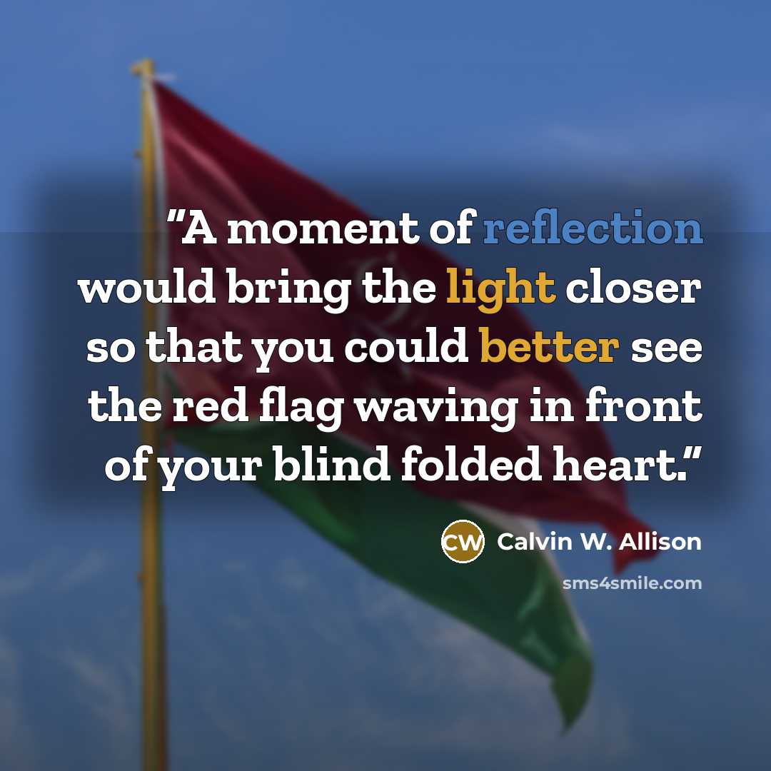 “A moment of reflection would bring the light closer so that you could better see the red flag waving in front of your blind folded heart.” quote by Calvin W. Allison