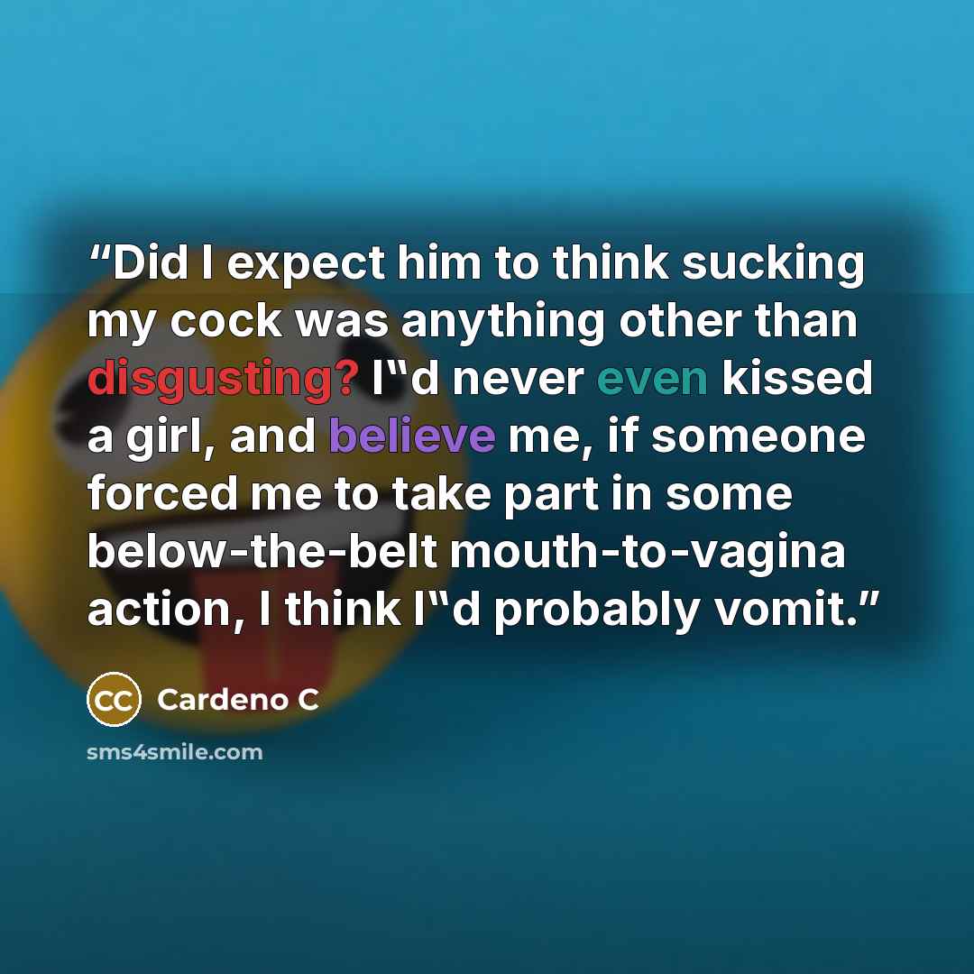 “Did I expect him to think sucking my cock was anything other than disgusting? I‟d never even kissed a girl, and believe me, if someone forced me to take part in some below-the-belt mouth-to-vagina action, I think I‟d probably vomit.” quote by Cardeno C