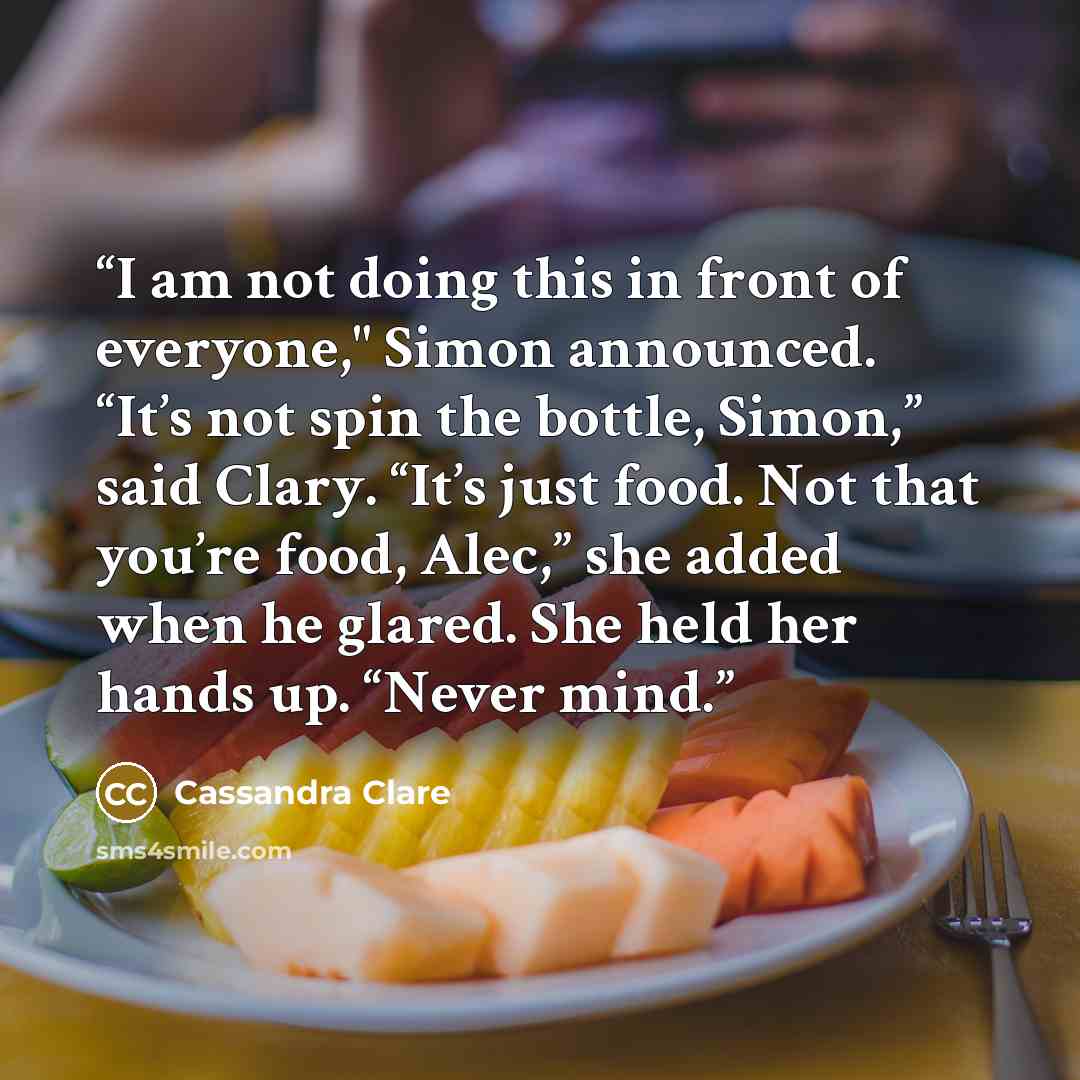 “I am not doing this in front of everyone," Simon announced. “It’s not spin the bottle, Simon,” said Clary. “It’s just food. Not that you’re food, Alec,” she added when he glared. She held her hands up. “Never mind.” quote by Cassandra Clare