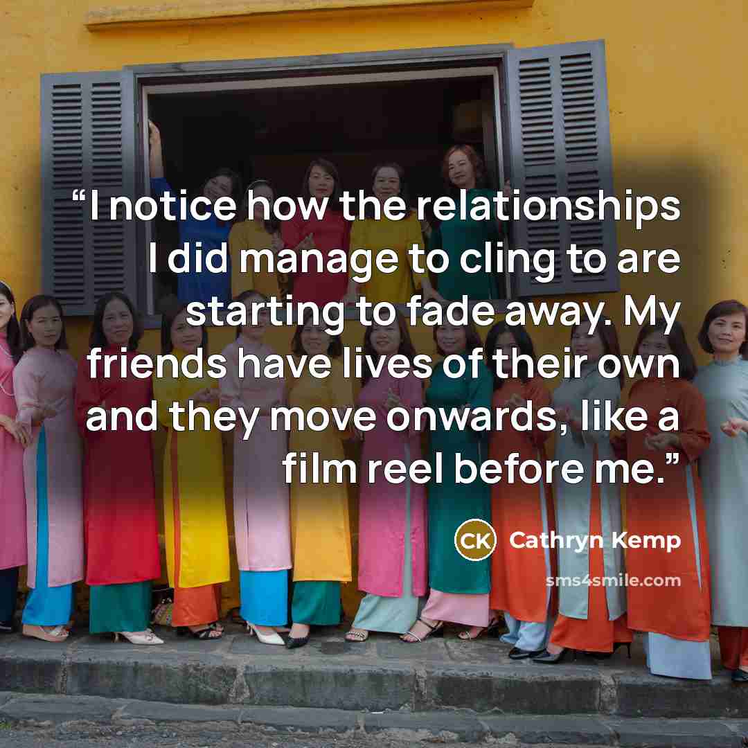 “I notice how the relationships I did manage to cling to are starting to fade away. My friends have lives of their own and they move onwards, like a film reel before me.” quote by Cathryn Kemp