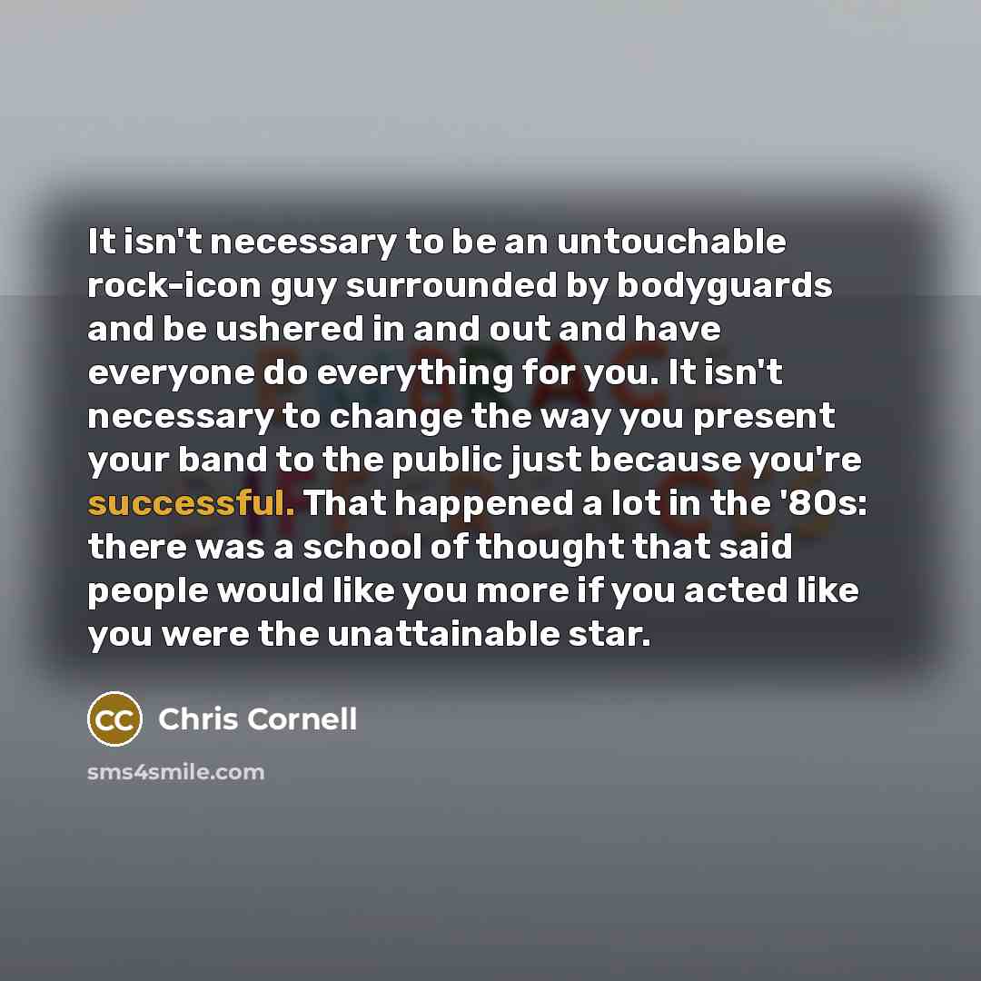 “It isn't necessary to be an untouchable rock-icon guy surrounded by bodyguards and be ushered in and out and have everyone do everything for you. It isn't necessary to change the way you present your band to the public just because you're successful. That happened a lot in the '80s: there was a…” quote by Chris Cornell