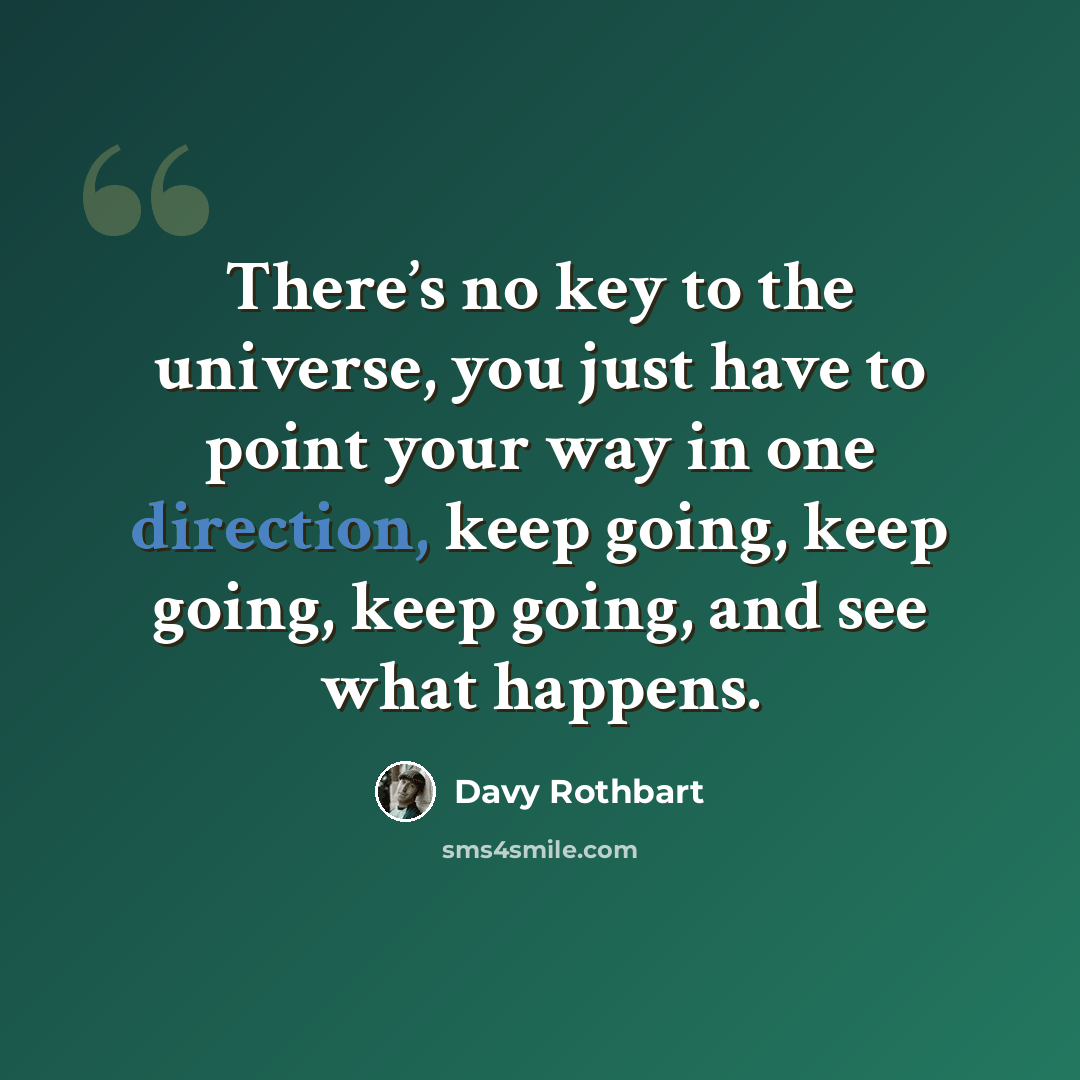 “There’s no key to the universe, you just have to point your way in one direction, keep going, keep going, keep going, and see what happens.” quote by Davy Rothbart