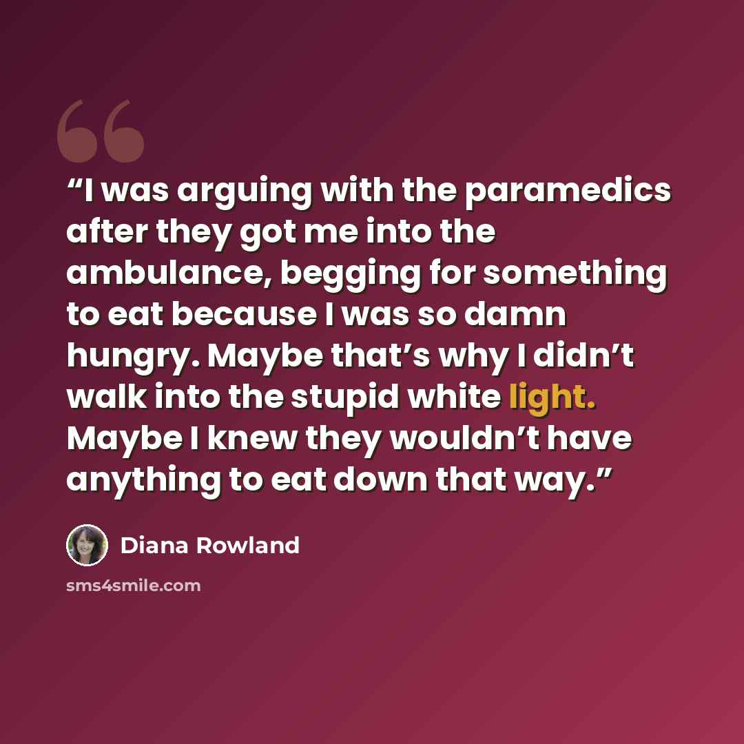 “I was arguing with the paramedics after they got me into the ambulance, begging for something to eat because I was so damn hungry. Maybe that’s why I didn’t walk into the stupid white light. Maybe I knew they wouldn’t have anything to eat down that way.” quote by Diana Rowland