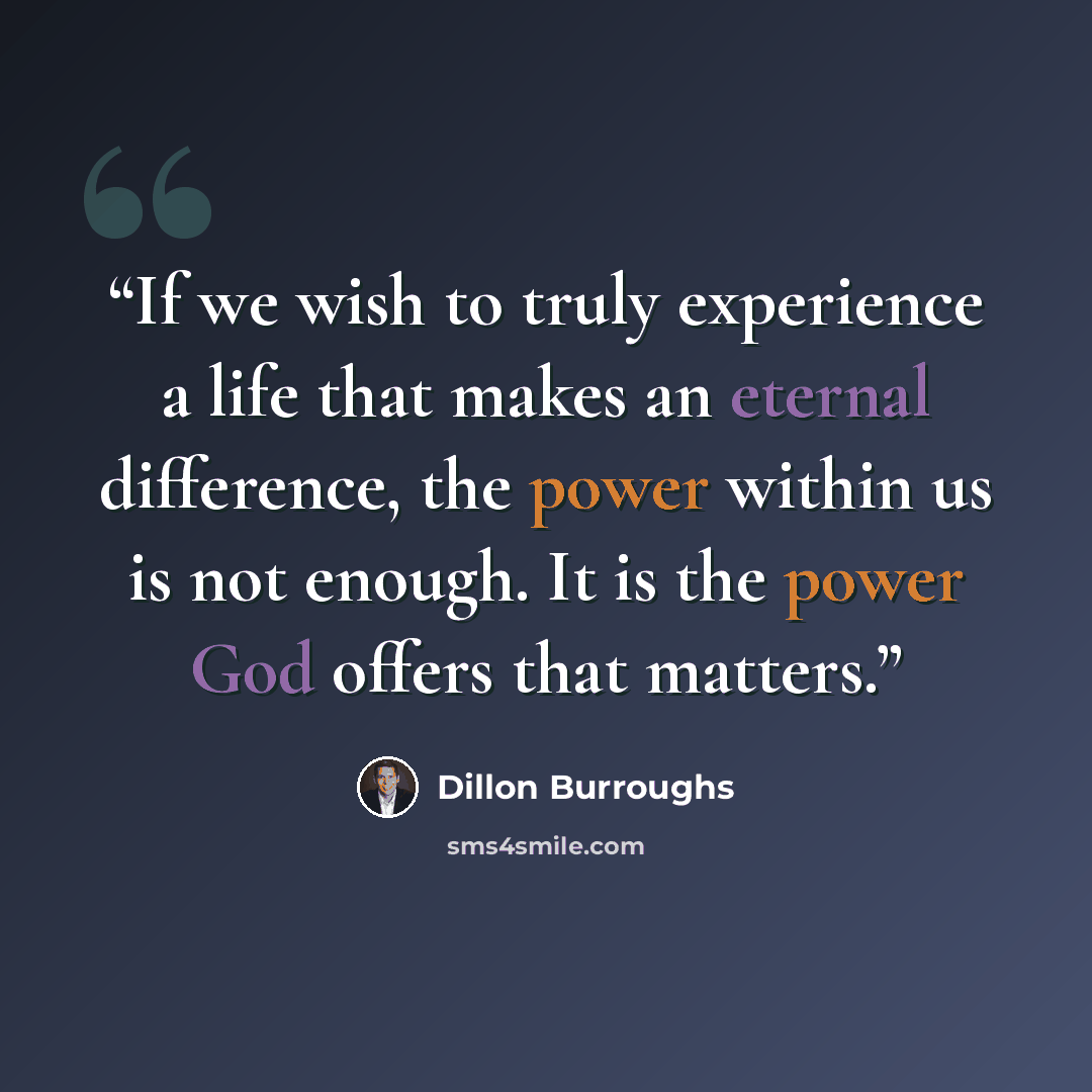 “If we wish to truly experience a life that makes an eternal difference, the power within us is not enough. It is the power God offers that matters.” quote by Dillon Burroughs