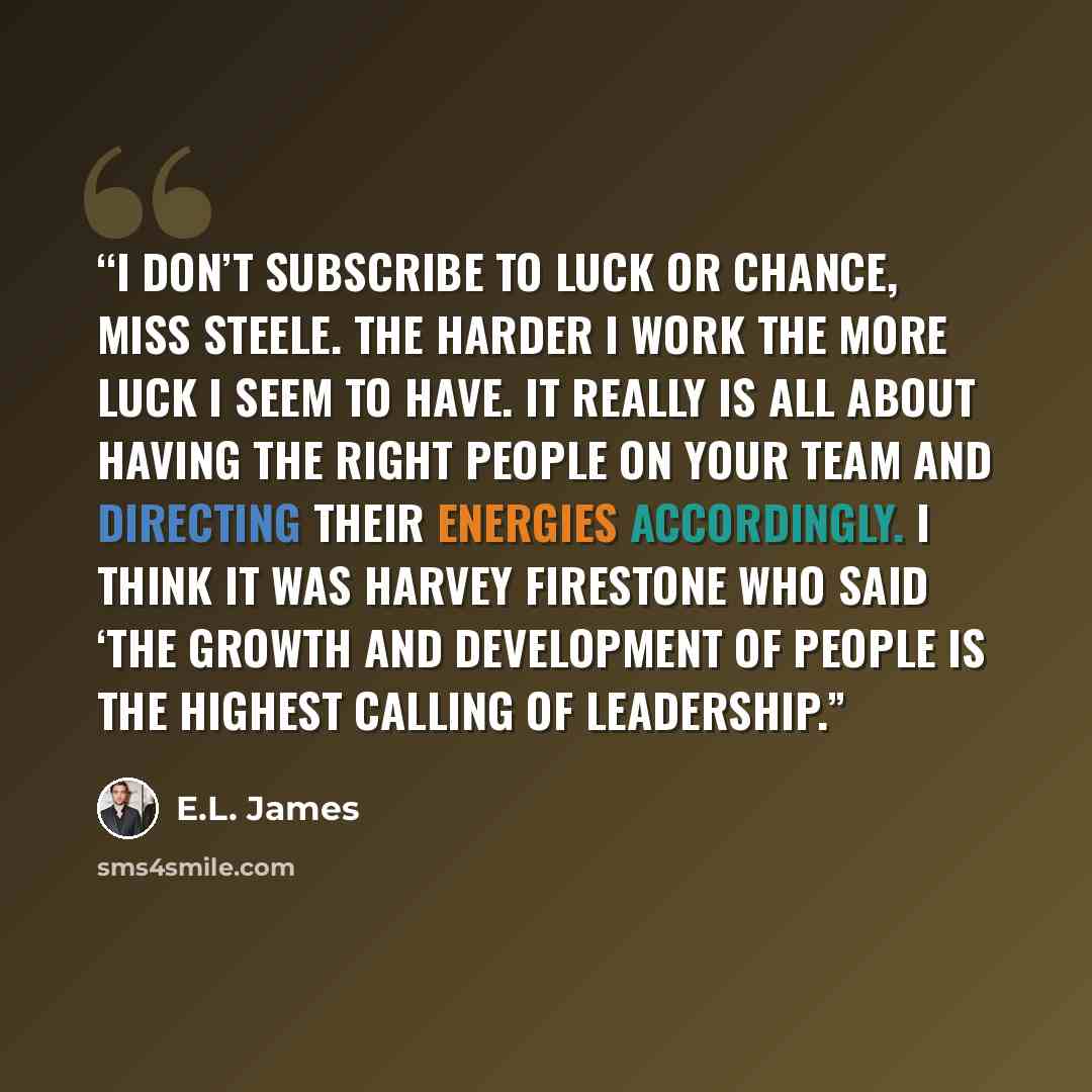 “I don’t subscribe to luck or chance, Miss Steele. The harder I work the more luck I seem to have. It really is all about having the right people on your team and directing their energies accordingly. I think it was Harvey Firestone who said ‘the growth and development of people is the highest…” quote by E.L. James