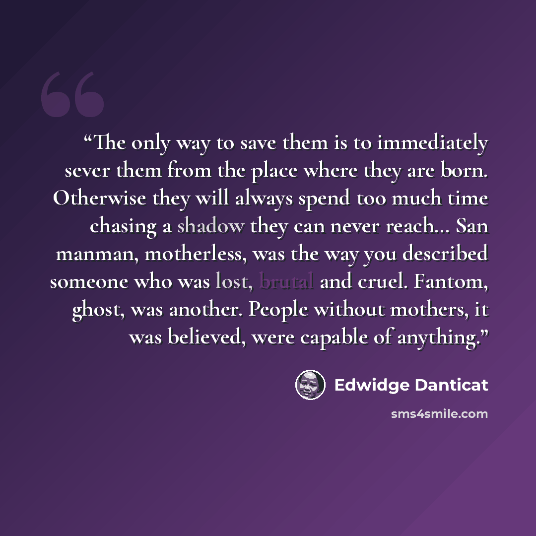 “The only way to save them is to immediately sever them from the place where they are born. Otherwise they will always spend too much time chasing a shadow they can never reach… San manman, motherless, was the way you described someone who was lost, brutal and cruel. Fantom, ghost, was another…” quote by Edwidge Danticat