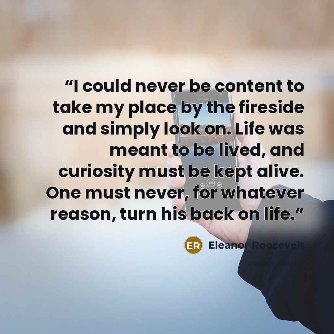 “I could never be content to take my place by the fireside and simply look on. Life was meant to be lived, and curiosity must be kept alive. One must never, for whatever reason, turn his back on life.” quote by Eleanor Roosevelt