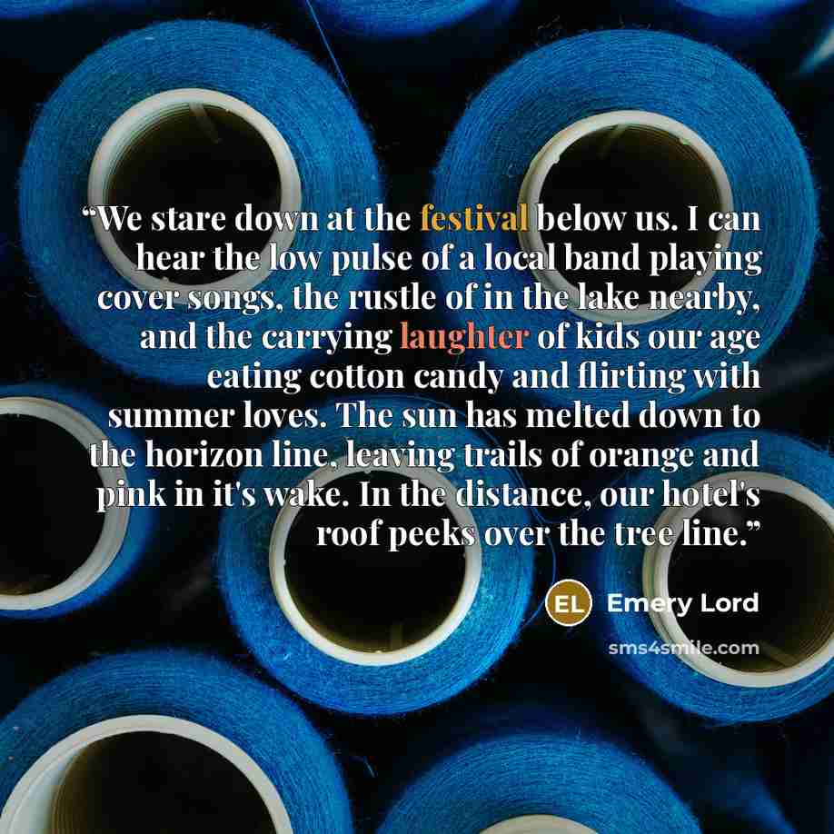 “We stare down at the festival below us. I can hear the low pulse of a local band playing cover songs, the rustle of in the lake nearby, and the carrying laughter of kids our age eating cotton candy and flirting with summer loves. The sun has melted down to the horizon line, leaving trails of…” quote by Emery Lord