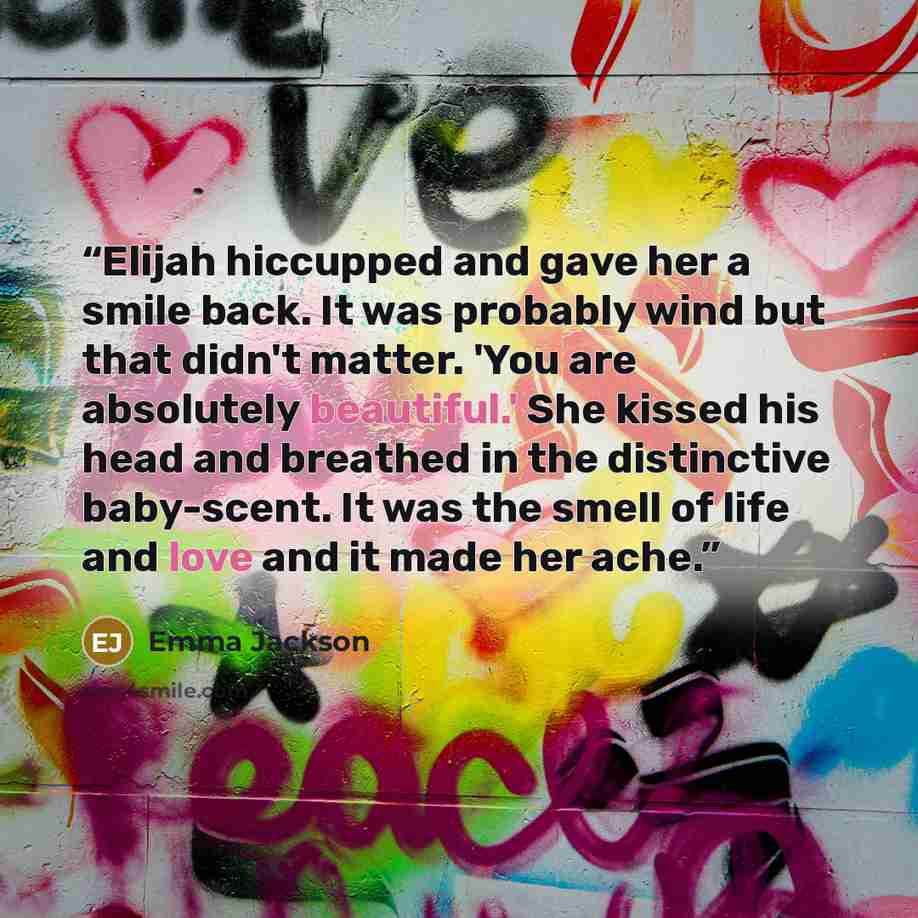 “Elijah hiccupped and gave her a smile back. It was probably wind but that didn't matter. 'You are absolutely beautiful.' She kissed his head and breathed in the distinctive baby-scent. It was the smell of life and love and it made her ache.” quote by Emma Jackson