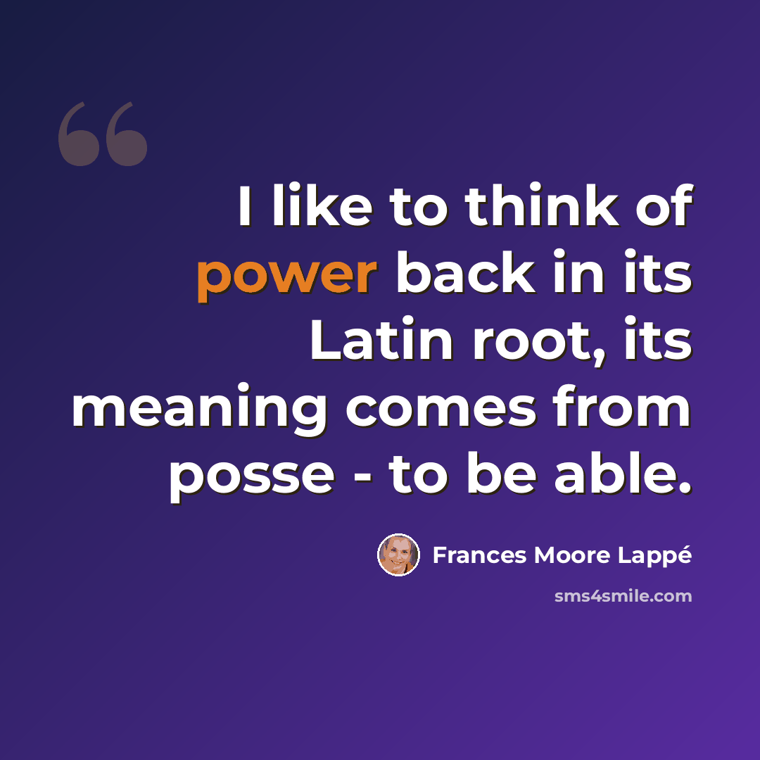 “I like to think of power back in its Latin root, its meaning comes from posse - to be able.” quote by Frances Moore Lappé