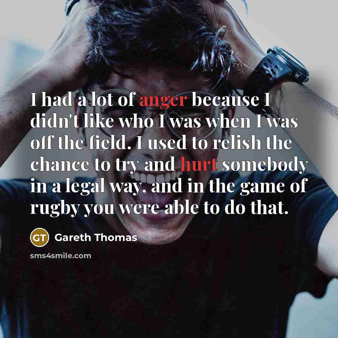 “I had a lot of anger because I didn't like who I was when I was off the field. I used to relish the chance to try and hurt somebody in a legal way, and in the game of rugby you were able to do that.” quote by Gareth Thomas