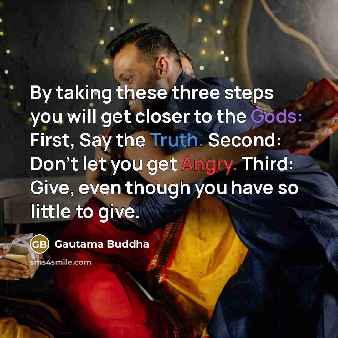 “By taking these three steps you will get closer to the Gods: First, Say the Truth. Second: Don't let you get Angry. Third: Give, even though you have so little to give.” quote by Gautama Buddha
