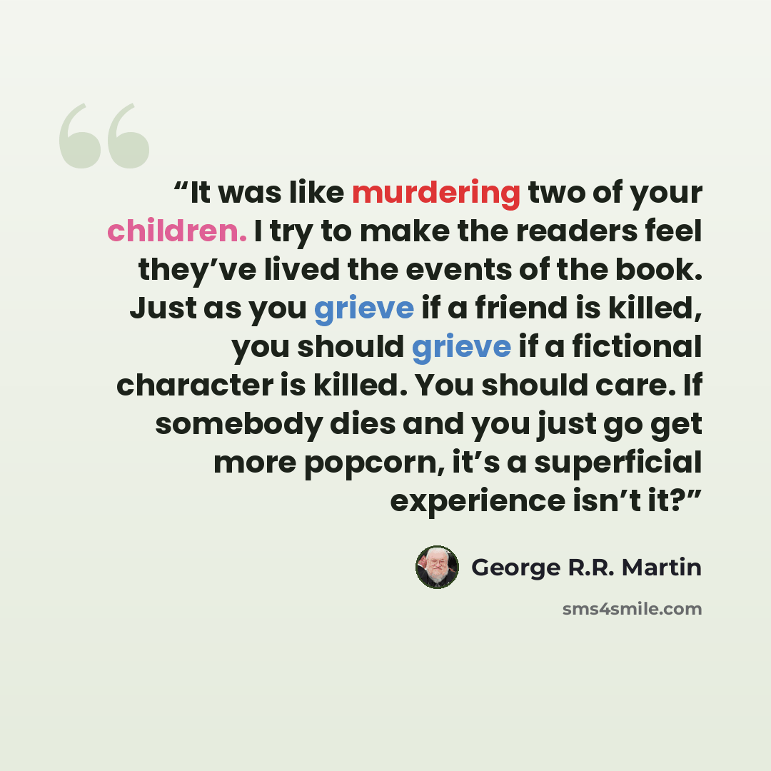 “It was like murdering two of your children. I try to make the readers feel they’ve lived the events of the book. Just as you grieve if a friend is killed, you should grieve if a fictional character is killed. You should care. If somebody dies and you just go get more popcorn, it’s a superficial…” quote by George R.R. Martin