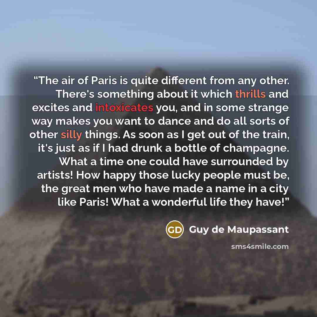 “The air of Paris is quite different from any other. There's something about it which thrills and excites and intoxicates you, and in some strange way makes you want to dance and do all sorts of other silly things. As soon as I get out of the train, it's just as if I had drunk a bottle of…” quote by Guy de Maupassant
