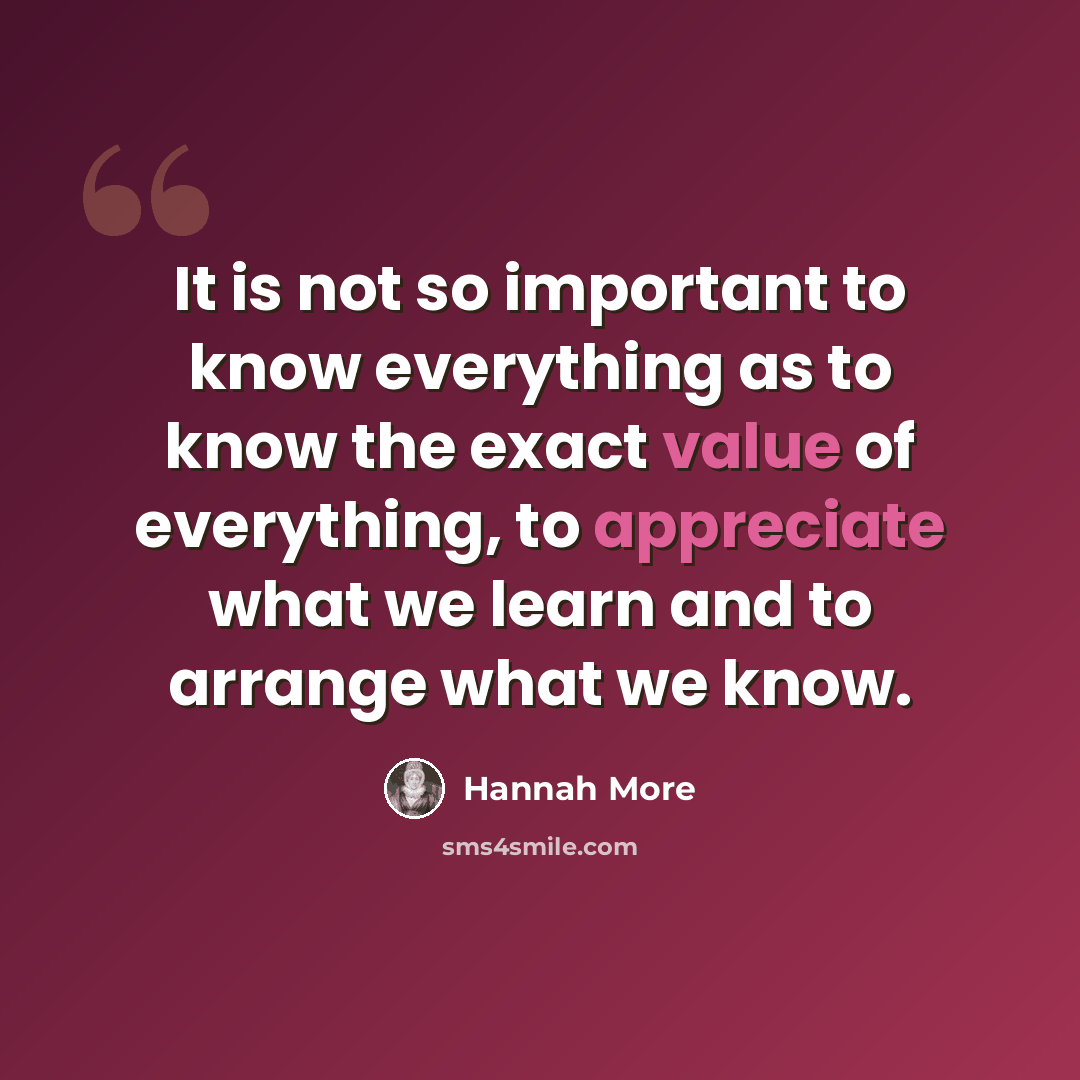 “It is not so important to know everything as to know the exact value of everything, to appreciate what we learn and to arrange what we know.” quote by Hannah More