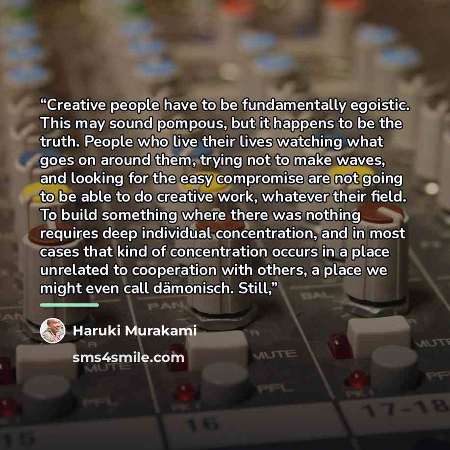 “Creative people have to be fundamentally egoistic. This may sound pompous, but it happens to be the truth. People who live their lives watching what goes on around them, trying not to make waves, and looking for the easy compromise are not going to be able to do creative work, whatever their…” quote by Haruki Murakami