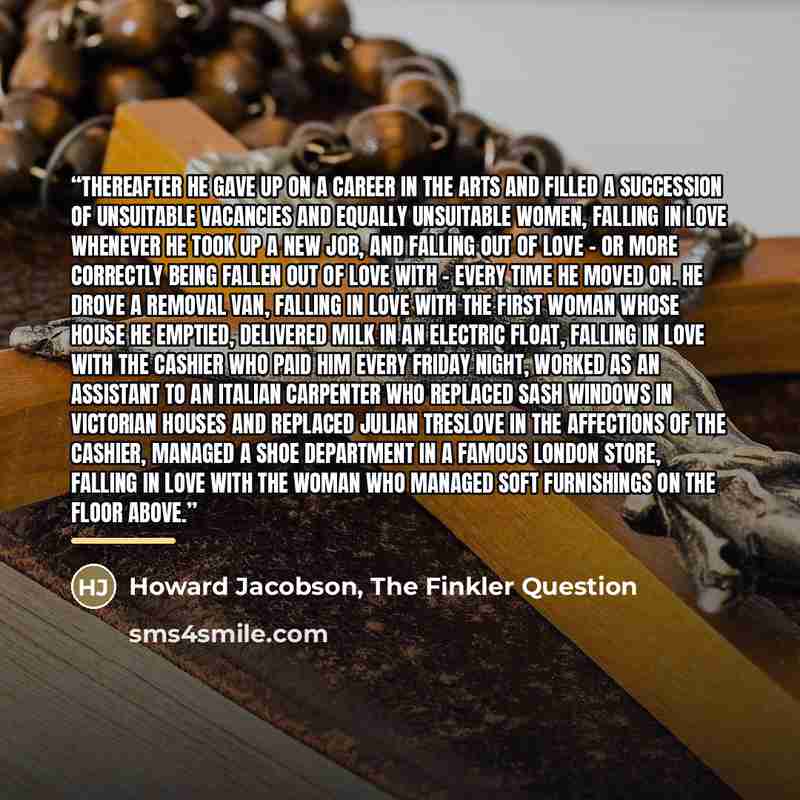 “Thereafter he gave up on a career in the arts and filled a succession of unsuitable vacancies and equally unsuitable women, falling in love whenever he took up a new job, and falling out of love - or more correctly being fallen out of love with - every time he moved on. He drove a removal van…” quote by Howard Jacobson, The Finkler Question