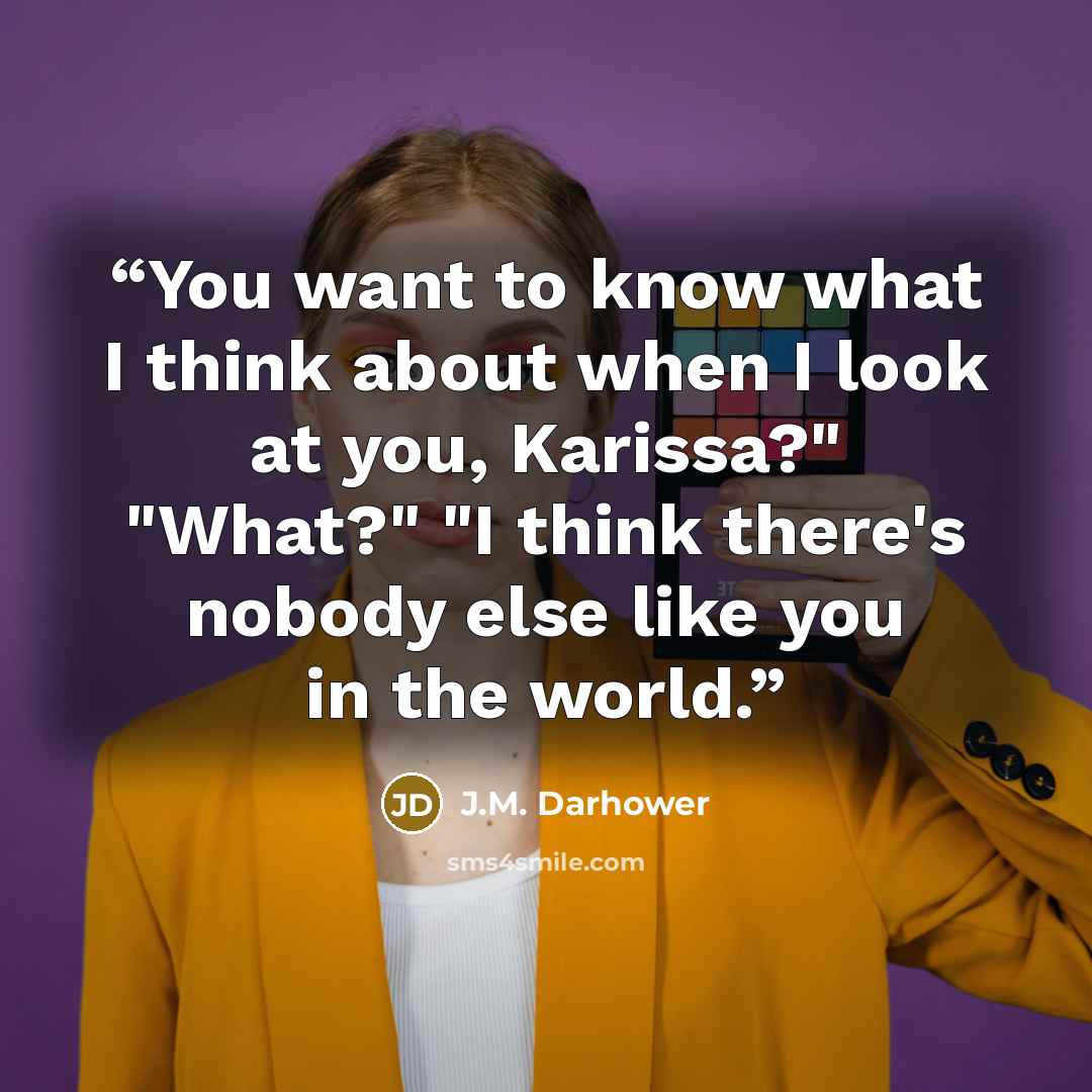 “You want to know what I think about when I look at you, Karissa?" "What?" "I think there's nobody else like you in the world.” quote by J.M. Darhower