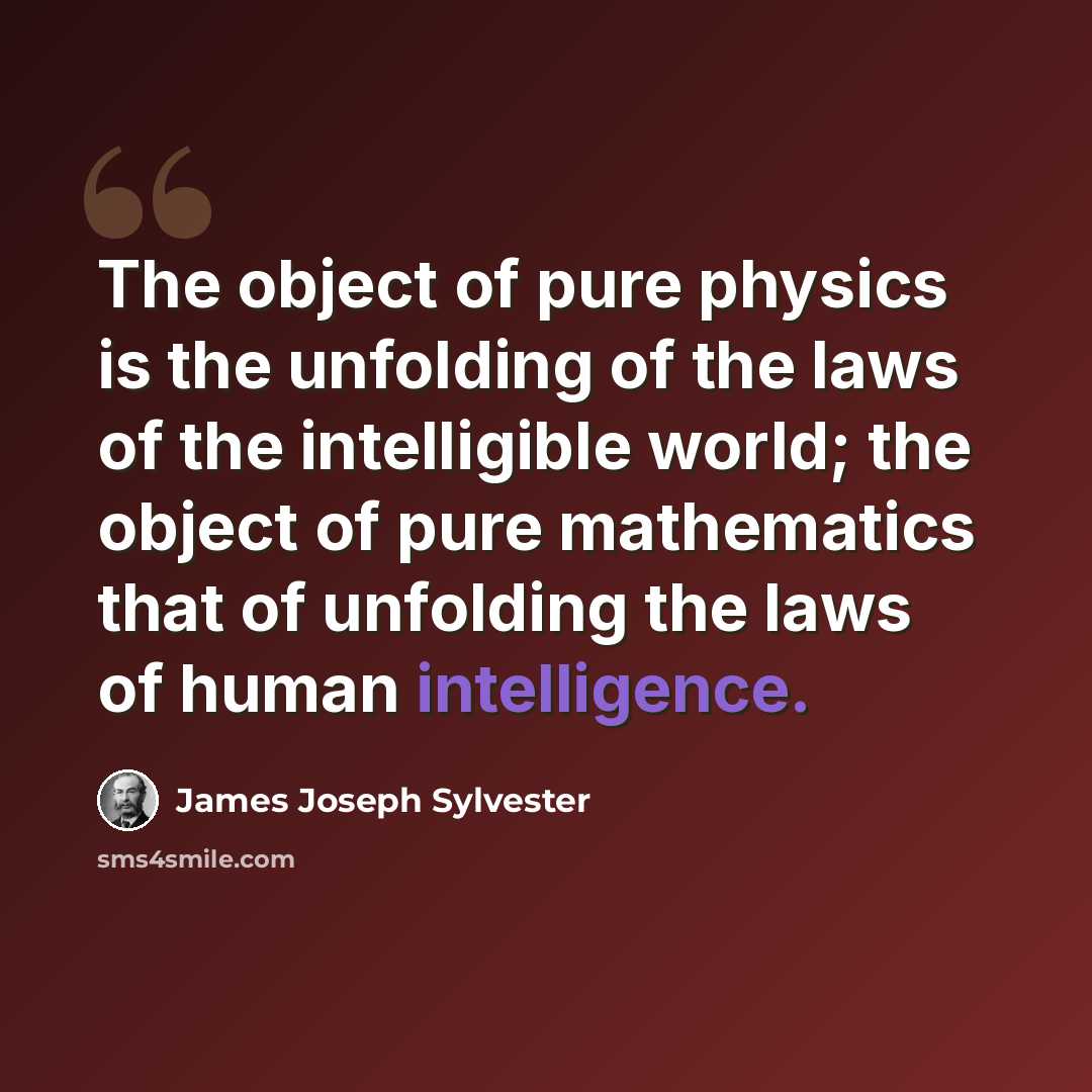 “The object of pure physics is the unfolding of the laws of the intelligible world; the object of pure mathematics that of unfolding the laws of human intelligence.” quote by James Joseph Sylvester