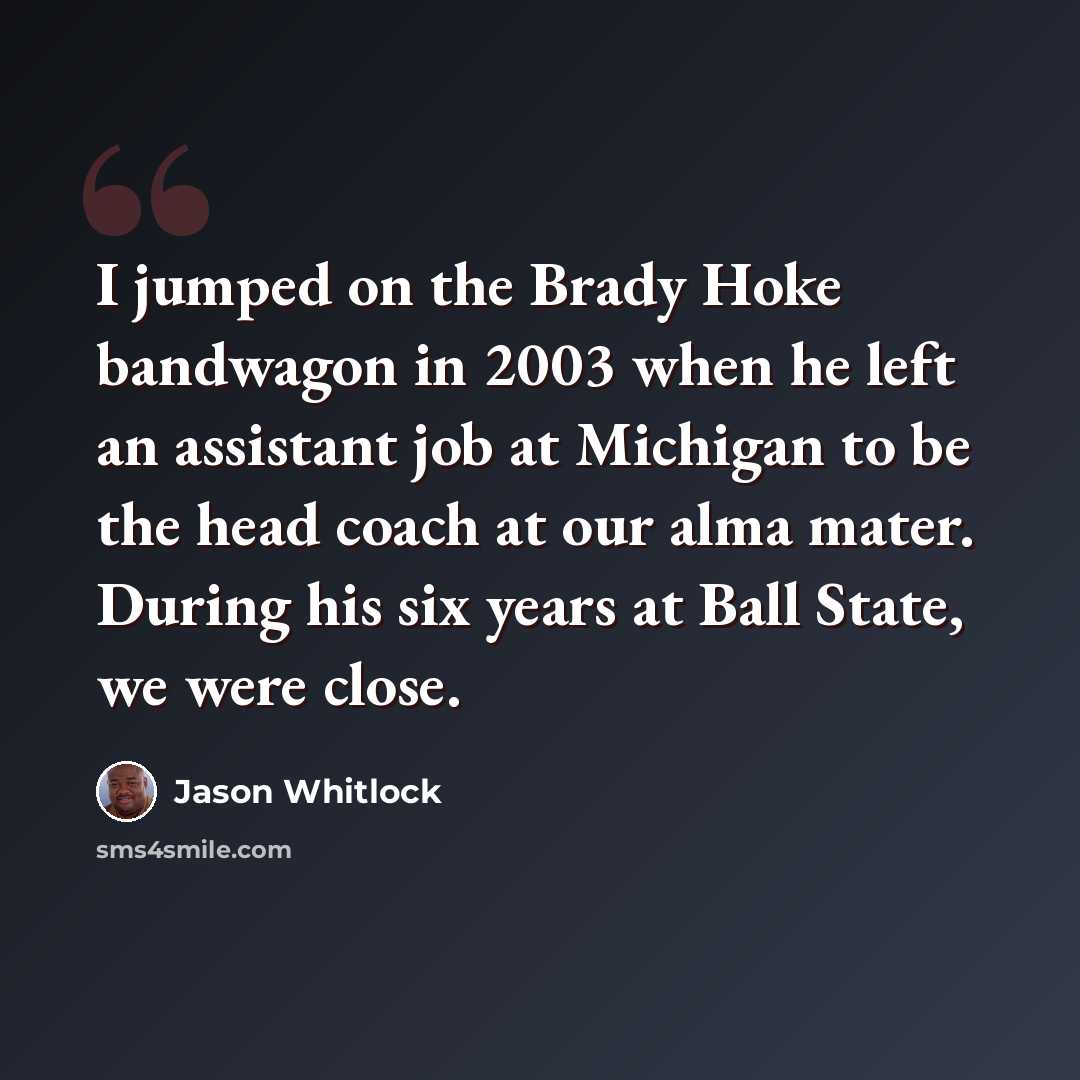 “I jumped on the Brady Hoke bandwagon in 2003 when he left an assistant job at Michigan to be the head coach at our alma mater. During his six years at Ball State, we were close.” quote by Jason Whitlock