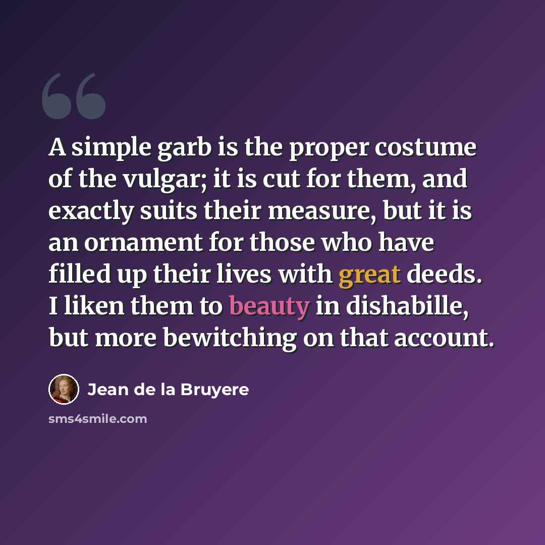 “A simple garb is the proper costume of the vulgar; it is cut for them, and exactly suits their measure, but it is an ornament for those who have filled up their lives with great deeds. I liken them to beauty in dishabille, but more bewitching on that account.” quote by Jean de la Bruyere