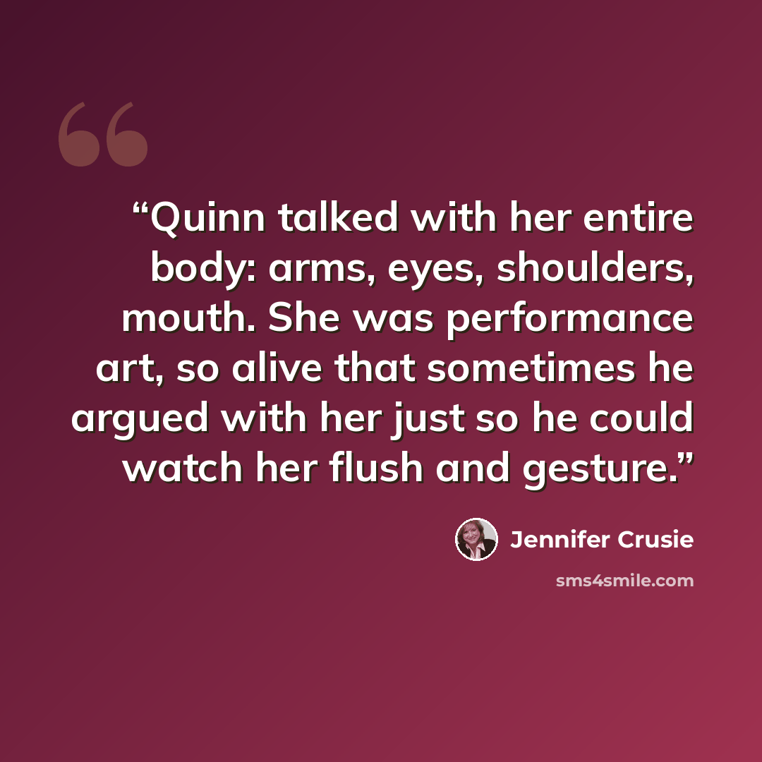 “Quinn talked with her entire body: arms, eyes, shoulders, mouth. She was performance art, so alive that sometimes he argued with her just so he could watch her flush and gesture.” quote by Jennifer Crusie