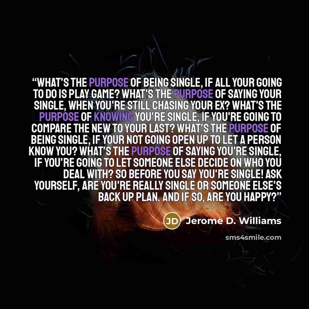 “What's the purpose of being single, if all your going to do is play game? What's the purpose of saying your single, when you're still chasing your Ex? What's the purpose of knowing you're single, if you're going to compare the new to your last? What's the purpose of being single, if your not going…” quote by Jerome D. Williams