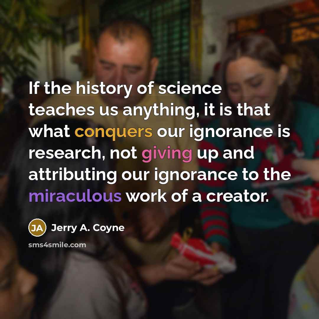 “If the history of science teaches us anything, it is that what conquers our ignorance is research, not giving up and attributing our ignorance to the miraculous work of a creator.” quote by Jerry A. Coyne