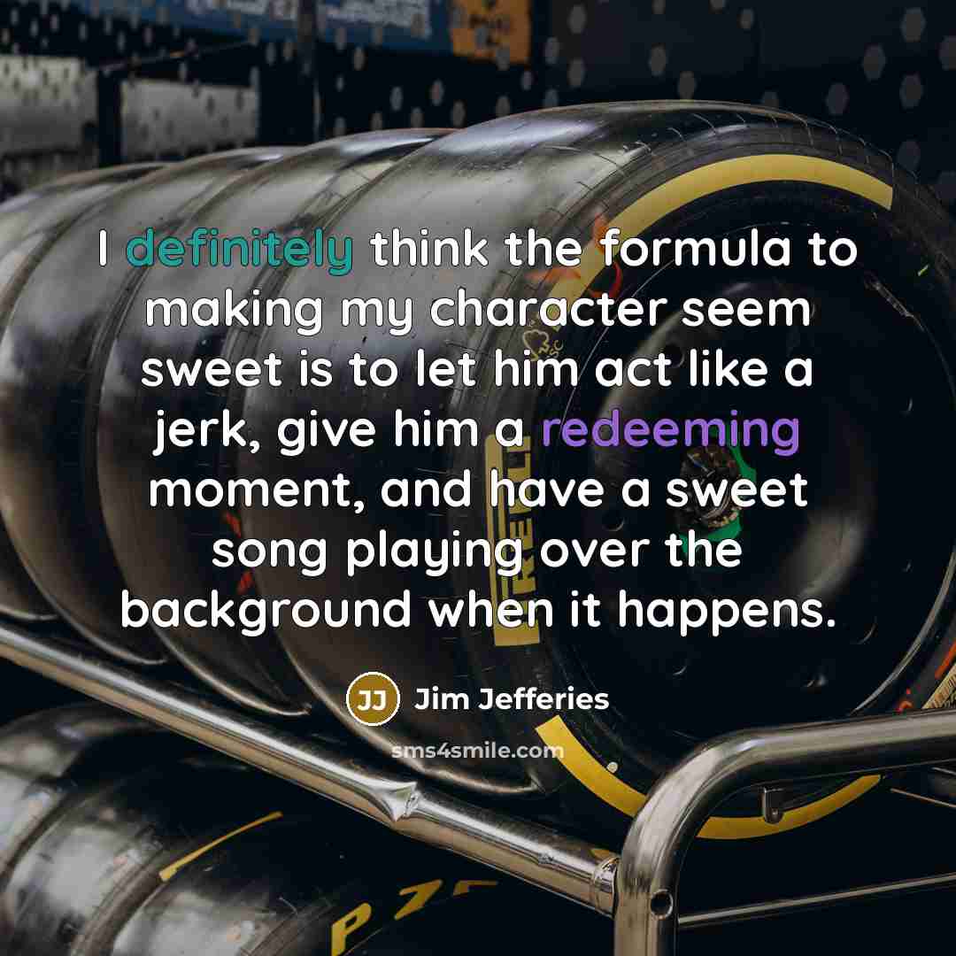 “I definitely think the formula to making my character seem sweet is to let him act like a jerk, give him a redeeming moment, and have a sweet song playing over the background when it happens.” quote by Jim Jefferies